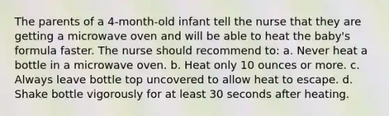 The parents of a 4-month-old infant tell the nurse that they are getting a microwave oven and will be able to heat the baby's formula faster. The nurse should recommend to: a. Never heat a bottle in a microwave oven. b. Heat only 10 ounces or more. c. Always leave bottle top uncovered to allow heat to escape. d. Shake bottle vigorously for at least 30 seconds after heating.