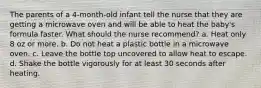 The parents of a 4-month-old infant tell the nurse that they are getting a microwave oven and will be able to heat the baby's formula faster. What should the nurse recommend? a. Heat only 8 oz or more. b. Do not heat a plastic bottle in a microwave oven. c. Leave the bottle top uncovered to allow heat to escape. d. Shake the bottle vigorously for at least 30 seconds after heating.