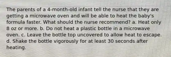 The parents of a 4-month-old infant tell the nurse that they are getting a microwave oven and will be able to heat the baby's formula faster. What should the nurse recommend? a. Heat only 8 oz or more. b. Do not heat a plastic bottle in a microwave oven. c. Leave the bottle top uncovered to allow heat to escape. d. Shake the bottle vigorously for at least 30 seconds after heating.