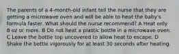 The parents of a 4-month-old infant tell the nurse that they are getting a microwave oven and will be able to heat the baby's formula faster. What should the nurse recommend? A Heat only 8 oz or more. B Do not heat a plastic bottle in a microwave oven. C Leave the bottle top uncovered to allow heat to escape. D Shake the bottle vigorously for at least 30 seconds after heating.