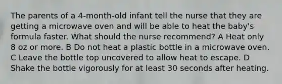 The parents of a 4-month-old infant tell the nurse that they are getting a microwave oven and will be able to heat the baby's formula faster. What should the nurse recommend? A Heat only 8 oz or more. B Do not heat a plastic bottle in a microwave oven. C Leave the bottle top uncovered to allow heat to escape. D Shake the bottle vigorously for at least 30 seconds after heating.