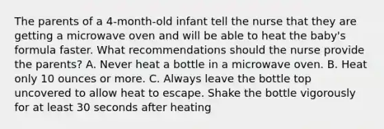 The parents of a 4-month-old infant tell the nurse that they are getting a microwave oven and will be able to heat the baby's formula faster. What recommendations should the nurse provide the parents? A. Never heat a bottle in a microwave oven. B. Heat only 10 ounces or more. C. Always leave the bottle top uncovered to allow heat to escape. Shake the bottle vigorously for at least 30 seconds after heating