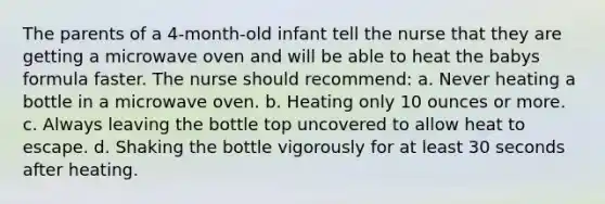 The parents of a 4-month-old infant tell the nurse that they are getting a microwave oven and will be able to heat the babys formula faster. The nurse should recommend: a. Never heating a bottle in a microwave oven. b. Heating only 10 ounces or more. c. Always leaving the bottle top uncovered to allow heat to escape. d. Shaking the bottle vigorously for at least 30 seconds after heating.