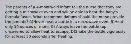 The parents of a 4-month-old infant tell the nurse that they are getting a microwave oven and will be able to heat the baby's formula faster. What recommendations should the nurse provide the parents? A)Never heat a bottle in a microwave oven. B)Heat only 10 ounces or more. C) Always leave the bottle top uncovered to allow heat to escape. D)Shake the bottle vigorously for at least 30 seconds after heating.