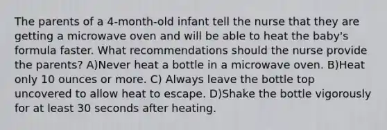 The parents of a 4-month-old infant tell the nurse that they are getting a microwave oven and will be able to heat the baby's formula faster. What recommendations should the nurse provide the parents? A)Never heat a bottle in a microwave oven. B)Heat only 10 ounces or more. C) Always leave the bottle top uncovered to allow heat to escape. D)Shake the bottle vigorously for at least 30 seconds after heating.