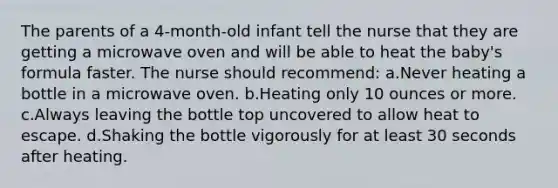 The parents of a 4-month-old infant tell the nurse that they are getting a microwave oven and will be able to heat the baby's formula faster. The nurse should recommend: a.Never heating a bottle in a microwave oven. b.Heating only 10 ounces or more. c.Always leaving the bottle top uncovered to allow heat to escape. d.Shaking the bottle vigorously for at least 30 seconds after heating.