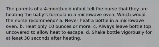 The parents of a 4-month-old infant tell the nurse that they are heating the baby's formula in a microwave oven. Which would the nurse recommend? a. Never heat a bottle in a microwave oven. b. Heat only 10 ounces or more. c. Always leave bottle top uncovered to allow heat to escape. d. Shake bottle vigorously for at least 30 seconds after heating.