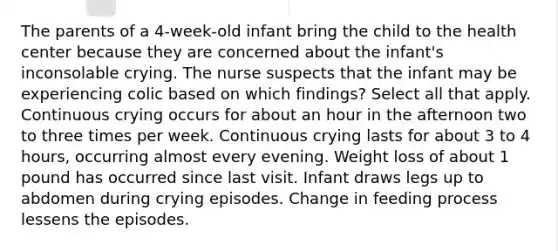 The parents of a 4-week-old infant bring the child to the health center because they are concerned about the infant's inconsolable crying. The nurse suspects that the infant may be experiencing colic based on which findings? Select all that apply. Continuous crying occurs for about an hour in the afternoon two to three times per week. Continuous crying lasts for about 3 to 4 hours, occurring almost every evening. Weight loss of about 1 pound has occurred since last visit. Infant draws legs up to abdomen during crying episodes. Change in feeding process lessens the episodes.