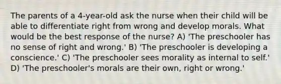 The parents of a 4-year-old ask the nurse when their child will be able to differentiate right from wrong and develop morals. What would be the best response of the nurse? A) 'The preschooler has no sense of right and wrong.' B) 'The preschooler is developing a conscience.' C) 'The preschooler sees morality as internal to self.' D) 'The preschooler's morals are their own, right or wrong.'