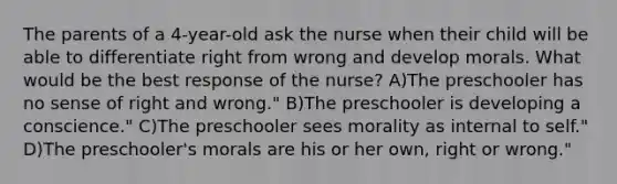 The parents of a 4-year-old ask the nurse when their child will be able to differentiate right from wrong and develop morals. What would be the best response of the nurse? A)The preschooler has no sense of right and wrong." B)The preschooler is developing a conscience." C)The preschooler sees morality as internal to self." D)The preschooler's morals are his or her own, right or wrong."