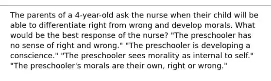 The parents of a 4-year-old ask the nurse when their child will be able to differentiate right from wrong and develop morals. What would be the best response of the nurse? "The preschooler has no sense of right and wrong." "The preschooler is developing a conscience." "The preschooler sees morality as internal to self." "The preschooler's morals are their own, right or wrong."