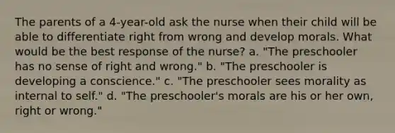 The parents of a 4-year-old ask the nurse when their child will be able to differentiate right from wrong and develop morals. What would be the best response of the nurse? a. "The preschooler has no sense of right and wrong." b. "The preschooler is developing a conscience." c. "The preschooler sees morality as internal to self." d. "The preschooler's morals are his or her own, right or wrong."