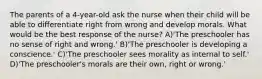 The parents of a 4-year-old ask the nurse when their child will be able to differentiate right from wrong and develop morals. What would be the best response of the nurse? A)'The preschooler has no sense of right and wrong.' B)'The preschooler is developing a conscience.' C)'The preschooler sees morality as internal to self.' D)'The preschooler's morals are their own, right or wrong.'