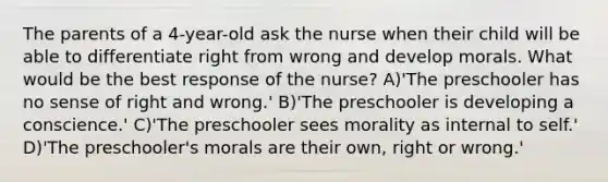 The parents of a 4-year-old ask the nurse when their child will be able to differentiate right from wrong and develop morals. What would be the best response of the nurse? A)'The preschooler has no sense of right and wrong.' B)'The preschooler is developing a conscience.' C)'The preschooler sees morality as internal to self.' D)'The preschooler's morals are their own, right or wrong.'