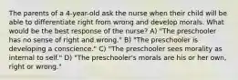 The parents of a 4-year-old ask the nurse when their child will be able to differentiate right from wrong and develop morals. What would be the best response of the nurse? A) "The preschooler has no sense of right and wrong." B) "The preschooler is developing a conscience." C) "The preschooler sees morality as internal to self." D) "The preschooler's morals are his or her own, right or wrong."