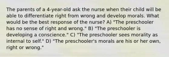 The parents of a 4-year-old ask the nurse when their child will be able to differentiate right from wrong and develop morals. What would be the best response of the nurse? A) "The preschooler has no sense of right and wrong." B) "The preschooler is developing a conscience." C) "The preschooler sees morality as internal to self." D) "The preschooler's morals are his or her own, right or wrong."