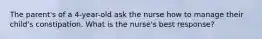 The parent's of a 4-year-old ask the nurse how to manage their child's constipation. What is the nurse's best response?