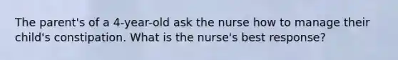 The parent's of a 4-year-old ask the nurse how to manage their child's constipation. What is the nurse's best response?