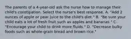 The parents of a 4-year-old ask the nurse how to manage their child's constipation. Select the nurse's best response. A. "Add 2 ounces of apple or pear juice to the child's diet." B. "Be sure your child eats a lot of fresh fruit such as apples and bananas." C. "Encourage your child to drink more fluids." D. "Decrease bulky foods such as whole-grain bread and brown rice."