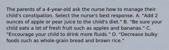 The parents of a 4-year-old ask the nurse how to manage their child's constipation. Select the nurse's best response. A. "Add 2 ounces of apple or pear juice to the child's diet." B. "Be sure your child eats a lot of fresh fruit such as apples and bananas." C. "Encourage your child to drink more fluids." D. "Decrease bulky foods such as whole-grain bread and brown rice."