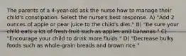 The parents of a 4-year-old ask the nurse how to manage their child's constipation. Select the nurse's best response. A) "Add 2 ounces of apple or pear juice to the child's diet." B) "Be sure your child eats a lot of fresh fruit such as apples and bananas." C) "Encourage your child to drink more fluids." D) "Decrease bulky foods such as whole-grain breads and brown rice."