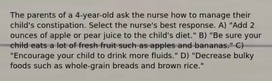 The parents of a 4-year-old ask the nurse how to manage their child's constipation. Select the nurse's best response. A) "Add 2 ounces of apple or pear juice to the child's diet." B) "Be sure your child eats a lot of fresh fruit such as apples and bananas." C) "Encourage your child to drink more fluids." D) "Decrease bulky foods such as whole-grain breads and brown rice."