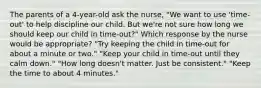 The parents of a 4-year-old ask the nurse, "We want to use 'time-out' to help discipline our child. But we're not sure how long we should keep our child in time-out?" Which response by the nurse would be appropriate? "Try keeping the child in time-out for about a minute or two." "Keep your child in time-out until they calm down." "How long doesn't matter. Just be consistent." "Keep the time to about 4 minutes."