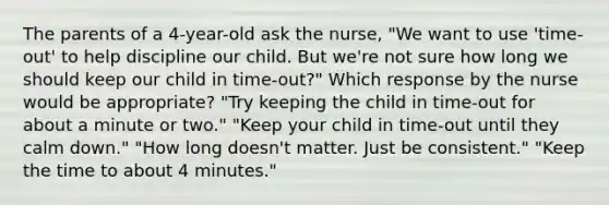 The parents of a 4-year-old ask the nurse, "We want to use 'time-out' to help discipline our child. But we're not sure how long we should keep our child in time-out?" Which response by the nurse would be appropriate? "Try keeping the child in time-out for about a minute or two." "Keep your child in time-out until they calm down." "How long doesn't matter. Just be consistent." "Keep the time to about 4 minutes."