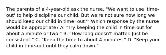 The parents of a 4-year-old ask the nurse, "We want to use 'time-out' to help discipline our child. But we're not sure how long we should keep our child in time- out?" Which response by the nurse would be appropriate? A. "Try keeping the child in time-out for about a minute or two." B. "How long doesn't matter. Just be consistent." C. "Keep the time to about 4 minutes." D. "Keep your child in time-out until they calm down."