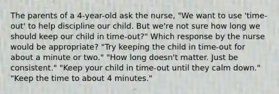 The parents of a 4-year-old ask the nurse, "We want to use 'time-out' to help discipline our child. But we're not sure how long we should keep our child in time-out?" Which response by the nurse would be appropriate? "Try keeping the child in time-out for about a minute or two." "How long doesn't matter. Just be consistent." "Keep your child in time-out until they calm down." "Keep the time to about 4 minutes."