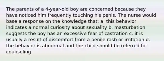 The parents of a 4-year-old boy are concerned because they have noticed him frequently touching his penis. The nurse would base a response on the knowledge that: a. this behavior indicates a normal curiosity about sexuality b. masturbation suggests the boy has an excessive fear of castration c. it is usually a result of discomfort from a penile rash or irritation d. the behavior is abnormal and the child should be referred for counseling