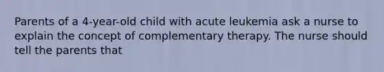 Parents of a 4-year-old child with acute leukemia ask a nurse to explain the concept of complementary therapy. The nurse should tell the parents that