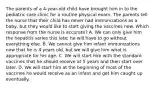 The parents of a 4-year-old child have brought him in to the pediatric care clinic for a routine physical exam. The parents tell the nurse that their child has never had immunizations as a baby, but they would like to start giving the vaccines now. Which response from the nurse is accurate? A. We can only give him the hepatitis series this late; he will have to go without everything else. B. We cannot give him infant immunizations now that he is 4 years old, but we will give him what is appropriate for his age. C. We will start him with the standard vaccines that he should receive at 5 years and then start over later. D. We will start him at the beginning of most of the vaccines he would receive as an infant and get him caught up eventually.