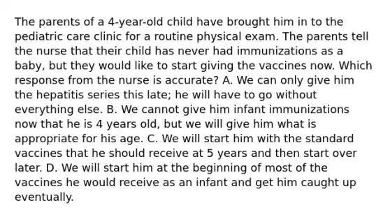 The parents of a 4-year-old child have brought him in to the pediatric care clinic for a routine physical exam. The parents tell the nurse that their child has never had immunizations as a baby, but they would like to start giving the vaccines now. Which response from the nurse is accurate? A. We can only give him the hepatitis series this late; he will have to go without everything else. B. We cannot give him infant immunizations now that he is 4 years old, but we will give him what is appropriate for his age. C. We will start him with the standard vaccines that he should receive at 5 years and then start over later. D. We will start him at the beginning of most of the vaccines he would receive as an infant and get him caught up eventually.