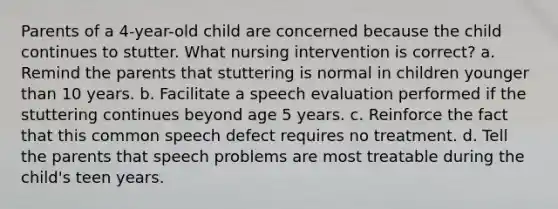 Parents of a 4-year-old child are concerned because the child continues to stutter. What nursing intervention is correct? a. Remind the parents that stuttering is normal in children younger than 10 years. b. Facilitate a speech evaluation performed if the stuttering continues beyond age 5 years. c. Reinforce the fact that this common speech defect requires no treatment. d. Tell the parents that speech problems are most treatable during the child's teen years.