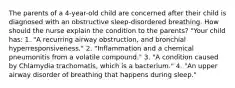 The parents of a 4-year-old child are concerned after their child is diagnosed with an obstructive sleep-disordered breathing. How should the nurse explain the condition to the parents? "Your child has: 1. "A recurring airway obstruction, and bronchial hyperresponsiveness." 2. "Inflammation and a chemical pneumonitis from a volatile compound." 3. "A condition caused by Chlamydia trachomatis, which is a bacterium." 4. "An upper airway disorder of breathing that happens during sleep."