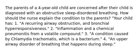 The parents of a 4-year-old child are concerned after their child is diagnosed with an obstructive sleep-disordered breathing. How should the nurse explain the condition to the parents? "Your child has: 1. "A recurring airway obstruction, and bronchial hyperresponsiveness." 2. "Inflammation and a chemical pneumonitis from a volatile compound." 3. "A condition caused by Chlamydia trachomatis, which is a bacterium." 4. "An upper airway disorder of breathing that happens during sleep."