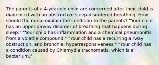 The parents of a 4-year-old child are concerned after their child is diagnosed with an obstructive sleep-disordered breathing. How should the nurse explain the condition to the parents? "Your child has an upper airway disorder of breathing that happens during sleep." "Your child has inflammation and a chemical pneumonitis from a volatile compound." "Your child has a recurring airway obstruction, and bronchial hyperresponsiveness." "Your child has a condition caused by Chlamydia trachomatis, which is a bacterium."