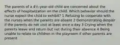 The parents of a 4½-year-old child are concerned about the effects of hospitalization on the child. Which behavior should the nurse expect the child to exhibit? 1 Refusing to cooperate with the nurses when the parents are absent 2 Demonstrating despair if the parents do not visit at least once a day 3 Crying when the parents leave and return but not during their absence 4 Being unable to relate to children in the playroom if other parents are present