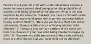 Parents of a 4-year-old child with sickle cell anemia express a desire to have a second child and question the probability of another child being affected by the disorder. What is the best response by the nurse? A. "Because you have a child with sickle cell anemia, you should speak with a genetic counselor before having another child." B. "Because you have a child with sickle cell anemia, there is a 50% chance of having another child affected." C. "Because you both are carriers of the sickle cell trait, the chances of your next child being affected increase by 50%." D. "Because you both are carriers of the sickle cell trait, there is a 25% chance that your next child will be affected."