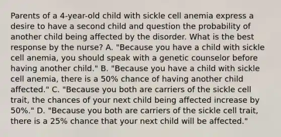 Parents of a 4-year-old child with sickle cell anemia express a desire to have a second child and question the probability of another child being affected by the disorder. What is the best response by the nurse? A. "Because you have a child with sickle cell anemia, you should speak with a genetic counselor before having another child." B. "Because you have a child with sickle cell anemia, there is a 50% chance of having another child affected." C. "Because you both are carriers of the sickle cell trait, the chances of your next child being affected increase by 50%." D. "Because you both are carriers of the sickle cell trait, there is a 25% chance that your next child will be affected."