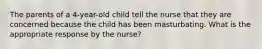 The parents of a 4-year-old child tell the nurse that they are concerned because the child has been masturbating. What is the appropriate response by the nurse?