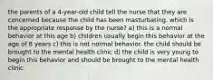 the parents of a 4-year-old child tell the nurse that they are concerned because the child has been masturbating. which is the appropriate response by the nurse? a) this is a normal behavior at this age b) children usually begin this behavior at the age of 8 years c) this is not normal behavior. the child should be brought to the mental health clinic d) the child is very young to begin this behavior and should be brought to the mental health clinic