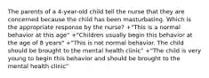 The parents of a 4-year-old child tell the nurse that they are concerned because the child has been masturbating. Which is the appropriate response by the nurse? +"This is a normal behavior at this age" +"Children usually begin this behavior at the age of 8 years" +"This is not normal behavior. The child should be brought to the mental health clinic" +"The child is very young to begin this behavior and should be brought to the mental health clinic"