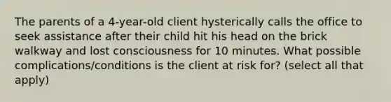 The parents of a 4-year-old client hysterically calls the office to seek assistance after their child hit his head on the brick walkway and lost consciousness for 10 minutes. What possible complications/conditions is the client at risk for? (select all that apply)