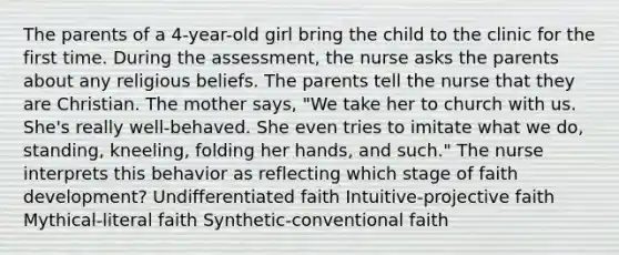 The parents of a 4-year-old girl bring the child to the clinic for the first time. During the assessment, the nurse asks the parents about any religious beliefs. The parents tell the nurse that they are Christian. The mother says, "We take her to church with us. She's really well-behaved. She even tries to imitate what we do, standing, kneeling, folding her hands, and such." The nurse interprets this behavior as reflecting which stage of faith development? Undifferentiated faith Intuitive-projective faith Mythical-literal faith Synthetic-conventional faith