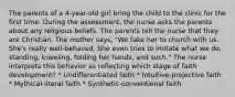 The parents of a 4-year-old girl bring the child to the clinic for the first time. During the assessment, the nurse asks the parents about any religious beliefs. The parents tell the nurse that they are Christian. The mother says, "We take her to church with us. She's really well-behaved. She even tries to imitate what we do, standing, kneeling, folding her hands, and such." The nurse interprets this behavior as reflecting which stage of faith development? * Undifferentiated faith * Intuitive-projective faith * Mythical-literal faith * Synthetic-conventional faith