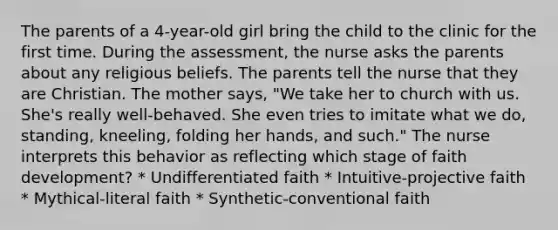 The parents of a 4-year-old girl bring the child to the clinic for the first time. During the assessment, the nurse asks the parents about any religious beliefs. The parents tell the nurse that they are Christian. The mother says, "We take her to church with us. She's really well-behaved. She even tries to imitate what we do, standing, kneeling, folding her hands, and such." The nurse interprets this behavior as reflecting which stage of faith development? * Undifferentiated faith * Intuitive-projective faith * Mythical-literal faith * Synthetic-conventional faith