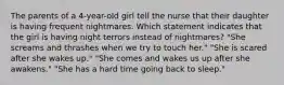 The parents of a 4-year-old girl tell the nurse that their daughter is having frequent nightmares. Which statement indicates that the girl is having night terrors instead of nightmares? "She screams and thrashes when we try to touch her." "She is scared after she wakes up." "She comes and wakes us up after she awakens." "She has a hard time going back to sleep."