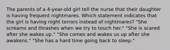 The parents of a 4-year-old girl tell the nurse that their daughter is having frequent nightmares. Which statement indicates that the girl is having night terrors instead of nightmares? "She screams and thrashes when we try to touch her." "She is scared after she wakes up." "She comes and wakes us up after she awakens." "She has a hard time going back to sleep."